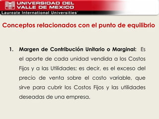 Conceptos relacionados con el punto de equilibrio  1. Margen de Contribución Unitario o Marginal:  Es el aporte de cada unidad vendida a los Costos Fijos y a las Utilidades; es decir, es el exceso del precio de venta sobre el costo variable, que sirve para cubrir los Costos Fijos y las utilidades deseadas de una empresa.   