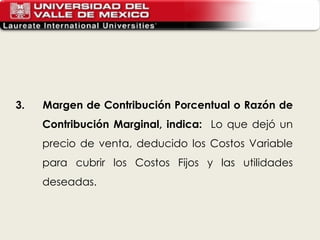 3.  Margen de Contribución Porcentual o Razón de Contribución Marginal, indica:  Lo que dejó un precio de venta, deducido los Costos Variable para cubrir los Costos Fijos y las utilidades deseadas.   