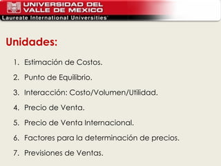 Unidades: Estimación de Costos.  Punto de Equilibrio. Interacción: Costo/Volumen/Utilidad. Precio de Venta. Precio de Venta Internacional. Factores para la determinación de precios. Previsiones de Ventas. 