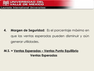 4. Margen de Seguridad:  Es el porcentaje máximo en que las ventas esperadas pueden disminuir y aún generar utilidades.   M.S. =  Ventas Esperadas – Ventas Punto Equilibrio Ventas Esperadas   