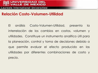 Relación Costo-Volumen-Utilidad El análisis Costo-Volumen-Utilidad, presenta la interrelación de los cambios en costos, volumen y utilidades.  Constituye un instrumento analítico útil para la planeación, control y toma de decisiones debido a que permite evaluar el efecto producido en las utilidades por diferentes combinaciones de costo y precio.   