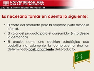 El costo del producto para la empresa (visto desde la oferta). El valor del producto para el consumidor (visto desde la demanda). El precio, como una decisión estratégica que posibilita no solamente la compraventa sino un determinado  posicionamiento   del producto.  Es necesario tomar en cuenta lo siguiente: 