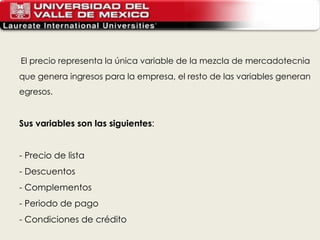 El precio representa la única variable de la mezcla de mercadotecnia que genera ingresos para la empresa, el resto de las variables generan egresos. Sus variables son las siguientes : - Precio de lista - Descuentos - Complementos - Periodo de pago - Condiciones de crédito 