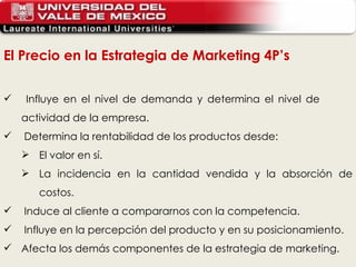 El Precio en la Estrategia de Marketing 4P’s Influye en el nivel de demanda y determina el nivel de  actividad de la empresa. Determina la rentabilidad de los productos desde: El valor en sí. La incidencia en la cantidad vendida y la absorción de costos. Induce al cliente a compararnos con la competencia. Influye en la percepción del producto y en su posicionamiento. Afecta los demás componentes de la estrategia de marketing. 