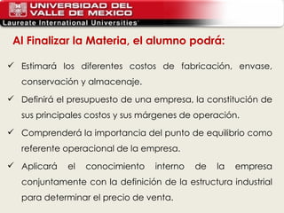 Al Finalizar la Materia, el alumno podrá: Estimará los diferentes costos de fabricación, envase, conservación y almacenaje. Definirá el presupuesto de una empresa, la constitución de sus principales costos y sus márgenes de operación. Comprenderá la importancia del punto de equilibrio como referente operacional de la empresa. Aplicará el conocimiento interno de la empresa conjuntamente con la definición de la estructura industrial para determinar el precio de venta. 