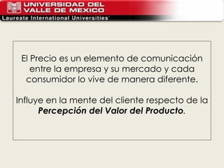 El Precio es un elemento de comunicación entre la empresa y su mercado y cada consumidor lo vive de manera diferente. Influye en la mente del cliente respecto de la  Percepción del Valor del Producto . 