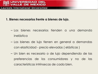 1. Bienes necesarios frente a bienes de lujo. Los bienes necesarios tienden a una demanda inelástica Los bienes de lujo tienen en general a demandas con elasticidad - precio elevadas ( elásticas ) Un bien es necesario o de lujo dependiendo de las preferencias de los consumidores y no de las características intrínsecas de cada bien. 