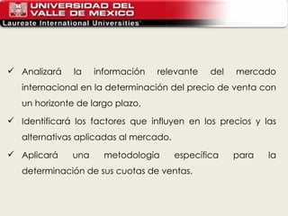 Analizará la información relevante del mercado internacional en la determinación del precio de venta con un horizonte de largo plazo. Identificará los factores que influyen en los precios y las alternativas aplicadas al mercado. Aplicará una metodología específica para la determinación de sus cuotas de ventas. 