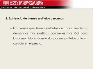 2. Existencia de bienes sustitutos cercanos. Los bienes que tienen sustitutos cercanos tienden a demandas más elásticas, porque es más fácil para los consumidores cambiarlos por sus sustitutos ante un cambio en el precio. 