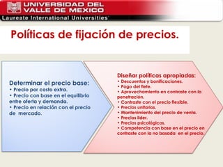 Políticas de fijación de precios. Determinar el precio base: Precio por costo extra. Precio con base en el equilibrio entre oferta y demanda. Precio en relación con el precio de  mercado. Diseñar políticas apropiadas: Descuentos y bonificaciones. Pago del flete. Aprovechamiento en contraste con la penetración. Contraste con el precio flexible. Precios unitarios. Mantenimiento del precio de venta. Precios lider. Precios psicológicos. Competencia con base en el precio en contraste con la no basada  en el precio. 