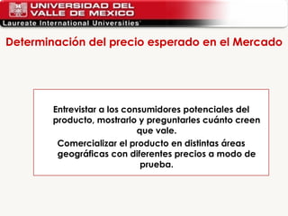 Determinación del precio esperado en el Mercado  Entrevistar a los consumidores potenciales del producto, mostrarlo y preguntarles cuánto creen que vale. Comercializar el producto en distintas áreas geográficas con diferentes precios a modo de prueba. 