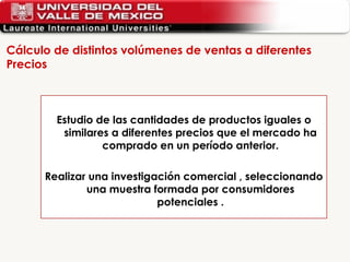 Cálculo de distintos volúmenes de ventas a diferentes Precios  Estudio de las cantidades de productos iguales o similares a diferentes precios que el mercado ha comprado en un período anterior. Realizar una investigación comercial , seleccionando una muestra formada por consumidores potenciales . 