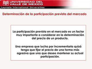 Determinación de la participación prevista del mercado  La participación prevista en el mercado es un factor muy importante a considerar en la determinación del precio de un producto. Una empresa que lucha por incrementarla quizá tenga que fijar el precio de una forma más agresiva que una que desee mantener su actual participación. 