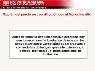 Fijación del precio en coordinación con el Marketing Mix  Antes de tomar la decisión definitiva del precio hay que tomar en cuenta la relación de este con los otros tres restantes: Características del producto a comercializar ,la imagen que se le quiere dar, la calidad, tecnología , el posicionamiento, la distribución. 