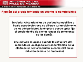 Fijación del precio tomando en cuenta la competencia En ciertas circunstancias de paridad competitiva y frente a productos que no difieren sustancialmente de los competidores, la empresa puede optar fijar el precio dentro de ciertos rangos de semejanza de los demás. Este método se aplica cuando la estructura del mercado es un oligopolio (Concentración de la oferta de un sector industrial o comercial en un reducido número de empresas). 