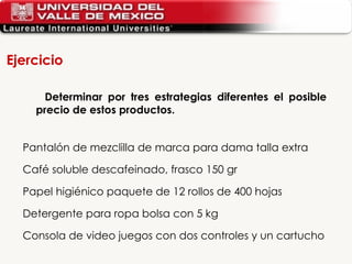 Determinar por tres estrategias diferentes el posible precio de estos productos.  Pantalón de mezclilla de marca para dama talla extra Café soluble descafeinado, frasco 150 gr Papel higiénico paquete de 12 rollos de 400 hojas Detergente para ropa bolsa con 5 kg Consola de video juegos con dos controles y un cartucho Ejercicio 
