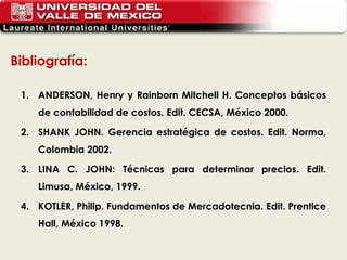 Bibliografía: ANDERSON, Henry y Rainborn Mitchell H. Conceptos básicos de contabilidad de costos. Edit. CECSA, México 2000. SHANK JOHN. Gerencia estratégica de costos. Edit. Norma, Colombia 2002. LINA C. JOHN: Técnicas para determinar precios. Edit. Limusa, México, 1999. KOTLER, Philip. Fundamentos de Mercadotecnia. Edit. Prentice Hall, México 1998. 