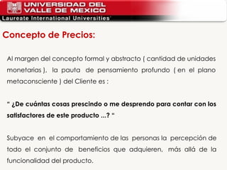 Al margen del concepto formal y abstracto ( cantidad de unidades  monetarias ),  la  pauta  de  pensamiento  profundo  ( en  el  plano  metaconsciente ) del Cliente es : “  ¿De cuántas cosas prescindo o me desprendo para contar con los satisfactores de este producto ...? “ Subyace  en  el comportamiento de las  personas la  percepción de  todo  el  conjunto  de  beneficios  que  adquieren,  más  allá  de  la  funcionalidad del producto. Concepto de Precios: 