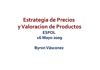 Estrategia de Precios 
y Valoracion de Productos
          ESPOL 
       16 Mayo 2009

      Byron Vásconez 
 