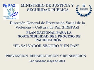 PLAN NACIONAL PARA LA
SOSTENIBILIDAD DEL PROCESO DE
PACIFICACIÓN:
“EL SALVADOR SEGURO Y EN PAZ”
PREVENCION, REHABILITACION Y REINSERCION
MINISTERIO DE JUSTICIA Y
SEGURIDAD PÚBLICA
Dirección General de Prevención Social de la
Violencia y Cultura de Paz (PREPAZ)
San Salvador, mayo de 2013
 