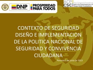 CONTEXTO DE SEGURIDAD
DISEÑO E IMPLEMENTACION
DE LA POLITICA NACIONAL DE
SEGURIDAD Y CONVIVENCIA
CIUDADANA
Panamá 5 de junio de 2013
 