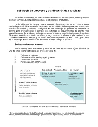 Estrategia de procesos y planificación de capacidad.

      En artículos anteriores, se ha examinado la necesidad de seleccionar, definir y diseñar
bienes y servicios. En el presente artículo, se abordará su producción.

       La decisión más importante para el ingeniero de operaciones es encontrar el mejor
modo de producir. Una estrategia de proceso es un método de la empresa para transformar
recursos en bienes y servicios. El objetivo de una estrategia de proceso es encontrar un
camino para producir bienes y servicios que satisfaga los requerimientos del cliente y las
especificaciones del producto, teniendo en cuenta el costo y otras limitaciones de la gestión.
El proceso seleccionado tendrá un efecto a largo plazo en la eficiencia y la producción, así
como en la flexibilidad, el costo y la calidad de los bienes producidos. Por lo tanto, gran parte
de la estrategia de una empresa se determina cuando se elige el proceso.

       Cuatro estrategias de proceso.

      Prácticamente todos los bienes y servicios se fabrican utilizando alguna variante de
una de estas cuatro1 estrategias de proceso (Figura 1):

       1.      Enfoque de proceso
       2.      Enfoque repetitivo (enfoque por grupos)
       3.      Enfoque de producto
       4.      Personalización a gran escala




                 Figura 1: Estrategia de procesos según la variedad y volumen de productos.


1
 En los apuntes de cátedra, Unidad Temática 6, se estudian las primeras tres estrategias. En el presente
artículo, se introducirá una cuarta estrategia (personalización a gran escala), a modo de complemento.


                                                      1
 