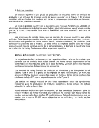 2. Enfoque repetitivo.

        El enfoque repetitivo o por grupo de productos se encuentra entre un enfoque de
producto y un enfoque de proceso, como se puede apreciar en la Figura 1. El proceso
repetitivo utiliza módulos. Los módulos son partes o componentes preparados previamente,
normalmente en procesos continuos.

      La línea de proceso repetitivo es la clásica línea de montaje. Ampliamente utilizada en
el montaje de prácticamente todos los automóviles y electrodomésticos, su estructura es más
grande, y como consecuencia tiene menor flexibilidad que una instalación enfocada al
proceso.

      Las empresas de comida rápida son un ejemplo de proceso repetitivo que utiliza
módulos. Este tipo de producción permite mayor personalización que un proceso continuo;
los módulos (que pueden ser carne, queso, salsas, tomates o cebollas) se combinan para
conseguir un producto casi a medida. De esta forma, la empresa obtiene tanto la ventaja
económica del modelo continuo, como de la personalización. El Ejemplo 2 muestra la línea
de producción de Harley Davison que utiliza un proceso repetitivo.


      Ejemplo 2: Fabricación repetitiva en Harley Davison.

      La mayoría de los fabricantes con proceso repetitivo utilizan cadenas de montaje, que
      permiten que el producto final pueda ofrecer una forma variada dependiendo de la
      combinación de los módulos. Este es el caso de Harley Davison, donde los módulos
      son los componentes de las motos y los accesorios.

      Los motores de Harley Davison se producen en Milwaukee, y se transportan por el
      sistema “just in time” a la planta de la empresa en York, Pennsylvania. En York, los
      grupos de Harley Davison separan las piezas en familias, dando como resultado las
      células de trabajo (CT), como se puede apreciar en la Figura 3.

      Las células de trabajo realizan en una única localización todas las operaciones
      necesarias para la producción de módulos específicos. Estas células de trabajo
      alimentan la cadena de montaje.

      Harley Davison monta dos tipos de motores, en tres cilindradas diferentes, para 20
      tipos de modelos de motos de ciudad, disponibles en 13 colores y con dos opciones de
      ruedas; todo sumado da un total de 95 combinaciones. Esta estrategia requiere que se
      monten por lo menos 20.000 piezas diferentes en los módulos y, por tanto, en las
      motocicletas.




                                             4
 