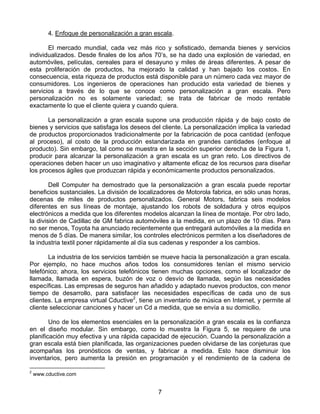 4. Enfoque de personalización a gran escala.

       El mercado mundial, cada vez más rico y sofisticado, demanda bienes y servicios
individualizados. Desde finales de los años 70’s, se ha dado una explosión de variedad, en
automóviles, películas, cereales para el desayuno y miles de áreas diferentes. A pesar de
esta proliferación de productos, ha mejorado la calidad y han bajado los costos. En
consecuencia, esta riqueza de productos está disponible para un número cada vez mayor de
consumidores. Los ingenieros de operaciones han producido esta variedad de bienes y
servicios a través de lo que se conoce como personalización a gran escala. Pero
personalización no es solamente variedad; se trata de fabricar de modo rentable
exactamente lo que el cliente quiera y cuando quiera.

       La personalización a gran escala supone una producción rápida y de bajo costo de
bienes y servicios que satisfaga los deseos del cliente. La personalización implica la variedad
de productos proporcionados tradicionalmente por la fabricación de poca cantidad (enfoque
al proceso), al costo de la producción estandarizada en grandes cantidades (enfoque al
producto). Sin embargo, tal como se muestra en la sección superior derecha de la Figura 1,
producir para alcanzar la personalización a gran escala es un gran reto. Los directivos de
operaciones deben hacer un uso imaginativo y altamente eficaz de los recursos para diseñar
los procesos ágiles que produzcan rápida y económicamente productos personalizados.

        Dell Computer ha demostrado que la personalización a gran escala puede reportar
beneficios sustanciales. La división de localizadores de Motorola fabrica, en sólo unas horas,
decenas de miles de productos personalizados. General Motors, fabrica seis modelos
diferentes en sus líneas de montaje, ajustando los robots de soldadura y otros equipos
electrónicos a medida que los diferentes modelos alcanzan la línea de montaje. Por otro lado,
la división de Cadillac de GM fabrica automóviles a la medida, en un plazo de 10 días. Para
no ser menos, Toyota ha anunciado recientemente que entregará automóviles a la medida en
menos de 5 días. De manera similar, los controles electrónicos permiten a los diseñadores de
la industria textil poner rápidamente al día sus cadenas y responder a los cambios.

       La industria de los servicios también se mueve hacia la personalización a gran escala.
Por ejemplo, no hace muchos años todos los consumidores tenían el mismo servicio
telefónico; ahora, los servicios telefónicos tienen muchas opciones, como el localizador de
llamada, llamada en espera, buzón de voz o desvío de llamada, según las necesidades
específicas. Las empresas de seguros han añadido y adaptado nuevos productos, con menor
tiempo de desarrollo, para satisfacer las necesidades específicas de cada uno de sus
clientes. La empresa virtual Cductive2, tiene un inventario de música en Internet, y permite al
cliente seleccionar canciones y hacer un Cd a medida, que se envía a su domicilio.

        Uno de los elementos esenciales en la personalización a gran escala es la confianza
en el diseño modular. Sin embargo, como lo muestra la Figura 5, se requiere de una
planificación muy efectiva y una rápida capacidad de ejecución. Cuando la personalización a
gran escala está bien planificada, las organizaciones pueden olvidarse de las conjeturas que
acompañas los pronósticos de ventas, y fabricar a medida. Esto hace disminuir los
inventarios, pero aumenta la presión en programación y el rendimiento de la cadena de

2
    www.cductive.com


                                               7
 