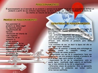 El posicionamiento en el mercado de un producto o servicio es la manera en la que los consumidores definen un
producto a partir de sus atributos importantes, es decir, el lugar que ocupa el producto en la mente de
los clientes en relación de los productos de la competencia.
Para posicionar un
producto se deben seguir
los siguientes pasos:
Segmentación del
mercado.
Evaluación del interés de
cada segmento
Selección de un
segmento (o
varios) objetivo.
Identificación de las
diversas posibilidades de
posicionamiento para cada
segmento escogido,
Selección y desarrollo de
un concepto de
posicionamiento.
Los mercadólogos pueden seguir varias estrategias de
posicionamiento. Pueden posicionar su producto con
base en:
Los atributos específicos del producto: se da a
conocer una parte importante del producto.
Las necesidades que satisfacen o los beneficios que
ofrecen: esto describe el producto para darle
credibilidad.
Las ocasiones de uso, es decir la época del año en
que tienen mayor demanda.
Las clases de usuarios: a menudo esta estrategia es
utilizada cuando la compañía maneja una
diversificación del mismo producto
Comparándolo con uno de la competencia: hace una
comparación con otro producto dejando el producto de
el en primer lugar para realzar su calidad.
Separándolo de los de la competencia, esto se
puede lograr, resaltando algún aspecto en particular
que lo hace distinto de los de la competencia.
Diferentes clases de productos: Esto se aprovecha
principalmente en productos que luchan contra
otras marcas sustitutas.
 