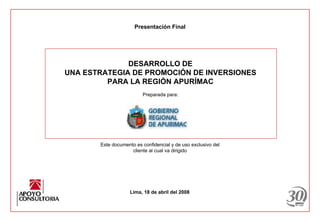 Presentación Final




              DESARROLLO DE
UNA ESTRATEGIA DE PROMOCIÓN DE INVERSIONES
         PARA LA REGIÓN APURÍMAC
                         Preparada para:




       Este documento es confidencial y de uso exclusivo del
                    cliente al cual va dirigido




                    Lima, 18 de abril del 2008
 
