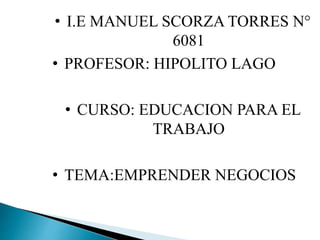 • I.E MANUEL SCORZA TORRES N°
6081
• PROFESOR: HIPOLITO LAGO
• CURSO: EDUCACION PARA EL
TRABAJO
• TEMA:EMPRENDER NEGOCIOS
 