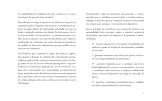 2ª possibilidade: O candidato não teve contato com o conte-
údo-objeto da questão (não estudou).
Dessa forma, ao longo do processo de realização da prova, o
candidato pode se deparar com questões conceituais em re-
lação às quais dispõe da informação solicitada, ou seja, se
lembra, podendo também não dispor da informação, isto é,
ou não se lembra ou não estudou. Da mesma maneira, tam-
bém pode se deparar com questões-problema que exigem a
mobilização de conteúdos que estão disponíveis (estudou e
se lembra) ou não estão disponíveis (ou não estudou ou es-
tudou e não se lembra).
Vale lembrar que, conforme a lógica das ciências cogniti-
vas, quanto à duração do objetivo de conhecimento intelec-
tualmente apropriado, temos as memórias de curto e de lon-
go prazo. O fato de ter uma informação disponível enquanto
memória de curto prazo depende do caráter recente do con-
tato com a informação. Já a consolidação de memórias de
longo prazo decorrem da eficiência do processo de apropria-
ção, o que tem como um dos fatores fundamentais a técnica
de estudo adotada, bem como a reiteração do contato com a
informação.
Considerando todas as premissas apresentadas, o funda-
mental é que o candidato procure avaliar o caminho mais es-
tratégico e eficiente para a realização da prova, otimizando
seu tempo, suas energias e o conhecimento disponível.
Com a intenção de contribuir com a busca de eficiência e a
racionalidade deste processo, sugiro o seguinte  caminho a
ser adotado, em termos de seqüência de questões a serem
resolvidas:
1º - questões puramente conceituais-conteudistas, em
relação às quais se dispõe da informação(o candidato
se recorda); 
2º questões operatórias em relação às quais o candida-
to tem a disponibilidade da informação;
3º - questões operatórias que o candidato não tem a
disponibilidade do conceito correspondente: no caso,
o candidato pode encontrar a resposta mobilizando
outros conceitos disponíveis ao longo da realização da
prova;
4º - questões conceituais-conteudistas que o candidato
não tem a disponibilidade da informação.
7
 