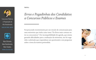 9
Fui procurado recentemente por um veículo de comunicação para
uma entrevista que tinha como tema “Os Erros mais comuns en-
tre os concurseiros”. Por incompatibilidade de agenda, que estava
gerando dificuldades para a realização da entrevista, me foi suge-
rido e solicitado que respondesse um questionário com perguntas
sobre o tema da matéria pretendida.
Erros e Pegadinhas dos Candidatos
a Concursos Públicos e Exames
TEXTO 2
Mais Eficiente,
Mais Rendimento,
Mais Simples.
www.tuctor.com
Concursos Públicos
e Preparação de
Alto Rendimento
blog do prof. neiva
 
