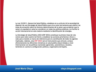 La Ley 33/2011, General de Salud Pública, establece en su artículo 44 la necesidad de
disponer de una Estrategia de Salud Pública que sirva como herramienta para definir las
áreas de actuación sobre los factores determinantes de la salud, para propiciar que la
salud y la equidad en salud se consideren en todas las políticas públicas y se facilite la
acción intersectorial en esta materia mediante la identificación de sinergias.
La Estrategia de Salud Pública 2022 (ESP 2022) constituye la primera hoja de ruta
común para todo nuestro territorio y establece las acciones prioritarias a llevar a
cabo para creando un marco de referencia para la coordinación de todos los agentes
implicados. Además, esta ESP 2022 será el instrumento que articule y enlace
eficientemente las diferentes iniciativas en salud pública desarrolladas a nivel
internacional con las políticas nacionales (generales, autonómicas y locales),
teniendo en cuenta la configuración política y organizativa de España.
José María Olayo olayo.blogspot.com
 