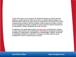 La ESP 2022 aspira a ser un proyecto de coordinación general en materia de salud
pública en nuestro territorio. Tiene, por lo tanto, un carácter global e integral, y no
pretende definir todas las acciones concretas a implementar, sino reforzar las acciones
y proyectos que ya están en marcha e inspirar lo que se realice en el futuro. Se trata
de una estrategia que persigue resultados en salud a través de cambios funcionales en
la salud pública, y planes y programas de acción concretos.
Se organiza en tres partes diferenciadas: la primera parte es introductoria, contiene
un breve repaso evolutivo de la salud pública, remarcando las dos grandes transiciones
sucedidas en el siglo pasado, la demográfica y la epidemiológica. Además, se describe
la metodología utilizada en la redacción, el enfoque y principios sobre los que se
fundamenta y el marco normativo que la encuadra.
José María Olayo olayo.blogspot.com
 