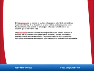En la segunda parte se incluye un análisis del estado de salud de la población de
nuestro territorio y de la situación de la salud pública, tanto estructural como
funcionalmente. Este análisis es la base para establecer prioridades en las
acciones que se llevarán a cabo.
La tercera parte describe las líneas estratégicas de acción. En este apartado se
incluyen metas para cada línea y se sugieren acciones a realizar. Finalmente,
se añade un apartado de seguimiento y evaluación de la ESP 2022 que incluye
indicadores generales de resultados en salud y específicos para cada línea estratégica.
José María Olayo olayo.blogspot.com
 