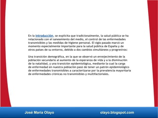 En la introducción, se explicita que tradicionalmente, la salud pública se ha
relacionado con el saneamiento del medio, el control de las enfermedades
transmisibles y las medidas de higiene personal. El siglo pasado marcó un
momento especialmente importante para la salud pública de España y de
otros países de su entorno, debido a dos cambios simultáneos y progresivos:
Una transición demográfica, en la que se observó un envejecimiento de la
población secundario al aumento de la esperanza de vida y a la disminución
de la natalidad, y una transición epidemiológica, mediante la cual la carga
de enfermedad en nuestra población pasó de tener un patrón epidemiológico
de enfermedades transmisibles a caracterizarse por la prevalencia mayoritaria
de enfermedades crónicas no transmisibles y multifactoriales.
José María Olayo olayo.blogspot.com
 