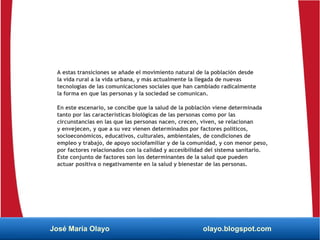 A estas transiciones se añade el movimiento natural de la población desde
la vida rural a la vida urbana, y más actualmente la llegada de nuevas
tecnologías de las comunicaciones sociales que han cambiado radicalmente
la forma en que las personas y la sociedad se comunican.
En este escenario, se concibe que la salud de la población viene determinada
tanto por las características biológicas de las personas como por las
circunstancias en las que las personas nacen, crecen, viven, se relacionan
y envejecen, y que a su vez vienen determinados por factores políticos,
socioeconómicos, educativos, culturales, ambientales, de condiciones de
empleo y trabajo, de apoyo sociofamiliar y de la comunidad, y con menor peso,
por factores relacionados con la calidad y accesibilidad del sistema sanitario.
Este conjunto de factores son los determinantes de la salud que pueden
actuar positiva o negativamente en la salud y bienestar de las personas.
José María Olayo olayo.blogspot.com
 