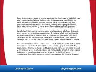 Estos determinantes no están equitativamente distribuidos en la sociedad, y es
este reparto desigual el que da lugar a las desigualdades e inequidades en
salud, diferencias en salud injustas, sistemáticas y evitables entre grupos
poblacionales definidos social, económica, demográfica o geográficamente.
Estas inequidades pueden y deben abordarse desde las políticas públicas.
La salud y el bienestar se plantean como un eje continuo a lo largo de la vida
en el que las personas somos copartícipes de nuestra salud, interaccionamos
social y globalmente, y estamos bajo la influencia del medio que nos rodea.
De esta forma, los determinantes de la salud pueden actuar como factores
de riesgo para la salud o como factores protectores o promotores de la misma.
Pasan a tener relevancia los activos para la salud, definidos como los factores o
recursos que potencian la capacidad de las personas, grupos, comunidades,
poblaciones, sistemas sociales e instituciones para mantener y mejorar la salud
y el bienestar, y que ayudan a reducir las desigualdades en salud. Este enfoque
se basa en el modelo salutogénico que se centra en la identificación y
comprensión de aquello que genera salud como perspectiva positiva de salud.
José María Olayo olayo.blogspot.com
 