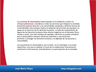 Las acciones de salud pública están basadas en la evidencia y tienen un
enfoque poblacional, consideran a todas las personas que integran la sociedad,
prestando especial atención a las comunidades sometidas a distintas formas de
vulnerabilidad. Este enfoque implica la adopción del principio de equidad y se
apoya en el ejercicio de los derechos humanos. La falta de cumplimiento de
alguno de los derechos humanos tiene efectos negativos en el bienestar físico,
mental y social. Con este enfoque de equidad y derechos se puede considerar
que la salud pública requiere esfuerzos explícitos y concretos para
promover y proteger los derechos humanos y la dignidad de las personas y
comunidades.
Las actuaciones en salud pública, por lo tanto, no se restringen a sus áreas
específicas, sino que se amplían a través de la colaboración intersectorial,
multinivel e internacional, interdisciplinar y la participación de la sociedad.
José María Olayo olayo.blogspot.com
 