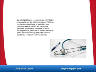 La salud pública es el conjunto de actividades
organizadas por las Administraciones Públicas,
con la participación de la sociedad, para
prevenir la enfermedad, así como para
proteger, promover y recuperar la salud
de las personas, tanto en el ámbito individual
como en el colectivo y mediante acciones
sanitarias, sectoriales y transversales.
José María Olayo olayo.blogspot.com
 