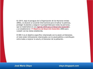 En 2015, bajo el paraguas de la Organización de las Naciones Unidas
(ONU), se alcanzó un acuerdo internacional para erradicar la pobreza,
proteger el planeta y asegurar la prosperidad para todas las personas,
que se materializó en una Agenda 2030 para el Desarrollo Sostenible,
y se establecieron 17 Objetivos de Desarrollo Sostenible (ODS) para
cumplir con las metas establecida.
El ODS 3 es el objetivo específico relacionado con la salud y el bienestar,
el resto están íntimamente relacionados con la salud pública y contribuyen
entre todos a mejorar la salud y el bienestar de la población.
José María Olayo olayo.blogspot.com
 
