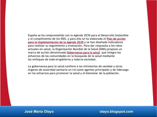 España se ha comprometido con la Agenda 2030 para el Desarrollo Sostenible
y el cumplimiento de los ODS, y para ello se ha elaborado el Plan de acción
para la implementación de la Agenda 2030 y se han diseñado indicadores
para realizar su seguimiento y evaluación. Para dar respuesta a los retos
actuales en salud, la Organización Mundial de la Salud (OMS) propone un
marco de acción denominado Gobernanza para la salud, que integra los
esfuerzos de las comunidades en la búsqueda de la salud mediante
los enfoques de todo-el-gobierno y toda-la-sociedad.
La gobernanza para la salud confiere a los ministerios de sanidad u otros
órganos de autoridad sanitaria un rol como agentes principales y de liderazgo
en los esfuerzos para promover la salud y el bienestar de la población.
José María Olayo olayo.blogspot.com
 