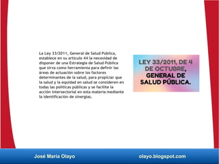 La Ley 33/2011, General de Salud Pública,
establece en su artículo 44 la necesidad de
disponer de una Estrategia de Salud Pública
que sirva como herramienta para definir las
áreas de actuación sobre los factores
determinantes de la salud, para propiciar que
la salud y la equidad en salud se consideren en
todas las políticas públicas y se facilite la
acción intersectorial en esta materia mediante
la identificación de sinergias.
José María Olayo olayo.blogspot.com
 
