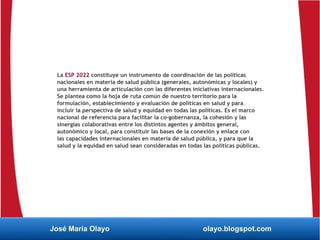 La ESP 2022 constituye un instrumento de coordinación de las políticas
nacionales en materia de salud pública (generales, autonómicas y locales) y
una herramienta de articulación con las diferentes iniciativas internacionales.
Se plantea como la hoja de ruta común de nuestro territorio para la
formulación, establecimiento y evaluación de políticas en salud y para
incluir la perspectiva de salud y equidad en todas las políticas. Es el marco
nacional de referencia para facilitar la co-gobernanza, la cohesión y las
sinergias colaborativas entre los distintos agentes y ámbitos general,
autonómico y local, para constituir las bases de la conexión y enlace con
las capacidades internacionales en materia de salud pública, y para que la
salud y la equidad en salud sean consideradas en todas las políticas públicas.
José María Olayo olayo.blogspot.com
 