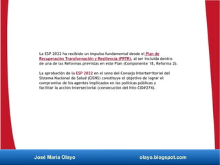 La ESP 2022 ha recibido un impulso fundamental desde el Plan de
Recuperación Transformación y Resiliencia (PRTR), al ser incluida dentro
de una de las Reformas previstas en este Plan (Componente 18, Reforma 2).
La aprobación de la ESP 2022 en el seno del Consejo Interterritorial del
Sistema Nacional de Salud (CISNS) constituye el objetivo de lograr el
compromiso de los agentes implicados en las políticas públicas y
facilitar la acción intersectorial (consecución del hito CID#274).
José María Olayo olayo.blogspot.com
 