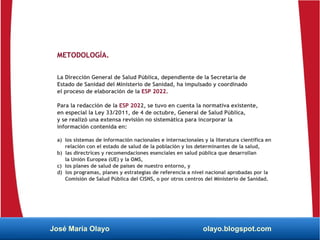 METODOLOGÍA.
La Dirección General de Salud Pública, dependiente de la Secretaría de
Estado de Sanidad del Ministerio de Sanidad, ha impulsado y coordinado
el proceso de elaboración de la ESP 2022.
Para la redacción de la ESP 2022, se tuvo en cuenta la normativa existente,
en especial la Ley 33/2011, de 4 de octubre, General de Salud Pública,
y se realizó una extensa revisión no sistemática para incorporar la
información contenida en:
a) los sistemas de información nacionales e internacionales y la literatura científica en
relación con el estado de salud de la población y los determinantes de la salud,
b) las directrices y recomendaciones esenciales en salud pública que desarrollan
la Unión Europea (UE) y la OMS,
c) los planes de salud de países de nuestro entorno, y
d) los programas, planes y estrategias de referencia a nivel nacional aprobadas por la
Comisión de Salud Pública del CISNS, o por otros centros del Ministerio de Sanidad.
José María Olayo olayo.blogspot.com
 