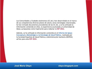 Las Comunidades y Ciudades Autónomas (CC.AA.) han desarrollado en el marco
de sus competencias diversos planes de salud y otras estrategias relacionadas.
Se han revisado documentos procedentes de las CC.AA. y se ha utilizado la
información contenida en ellos, la experiencia acumulada y la diversidad de
ideas y propuestas como inspiración para redactar la ESP 2022.
Además, se ha utilizado la información contenida en el Informe de Apoyo
Conceptual y Metodológico a la Estrategia de Salud Pública, realizado por
la Sociedad Española de Salud Pública y Administración Sanitaria (SESPAS)
ad hoc para esta ESP 2022.
José María Olayo olayo.blogspot.com
 