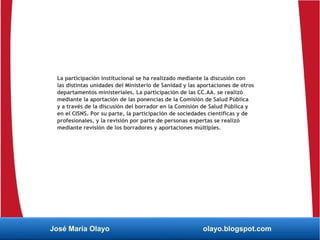 La participación institucional se ha realizado mediante la discusión con
las distintas unidades del Ministerio de Sanidad y las aportaciones de otros
departamentos ministeriales. La participación de las CC.AA. se realizó
mediante la aportación de las ponencias de la Comisión de Salud Pública
y a través de la discusión del borrador en la Comisión de Salud Pública y
en el CISNS. Por su parte, la participación de sociedades científicas y de
profesionales, y la revisión por parte de personas expertas se realizó
mediante revisión de los borradores y aportaciones múltiples.
José María Olayo olayo.blogspot.com
 