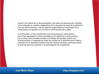A partir del análisis de la documentación y de todas las aportaciones recibidas,
se ha realizado un análisis y diagnóstico de la situación de salud de la población
y de sus determinantes, y de los aspectos organizativos y funcionales de la
salud pública en España y en el entorno internacional (UE y OMS).
A continuación, se han establecido unas actuaciones en salud pública
que se han agrupado en líneas estratégicas con objetivos y metas propias.
Las acciones seleccionadas tendrán un enfoque de equidad, podrán ser
intersectoriales e integradas en todos los niveles de la Administración Pública,
contarán con la necesaria colaboración del sistema sanitario, particularmente
el nivel de atención primaria, y la participación de la población.
José María Olayo olayo.blogspot.com
 